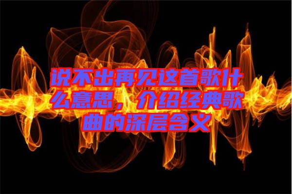 說(shuō)不出再見(jiàn)這首歌什么意思，介紹經(jīng)典歌曲的深層含義