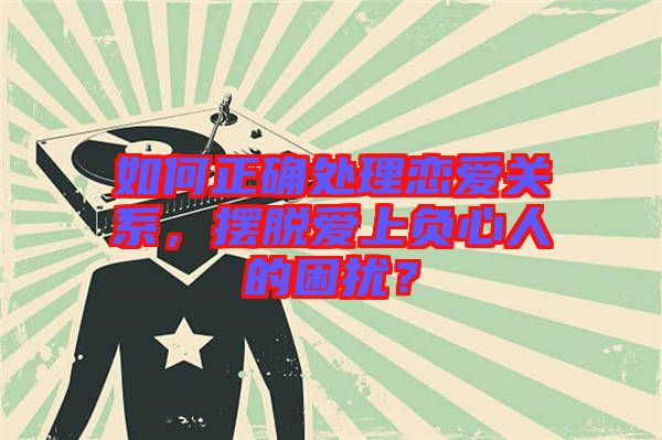 如何正確處理戀愛關系，擺脫愛上負心人的困擾？