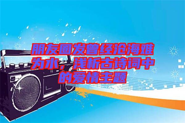 朋友圈發(fā)曾經(jīng)滄海難為水，淺析古詩(shī)詞中的愛(ài)情主題