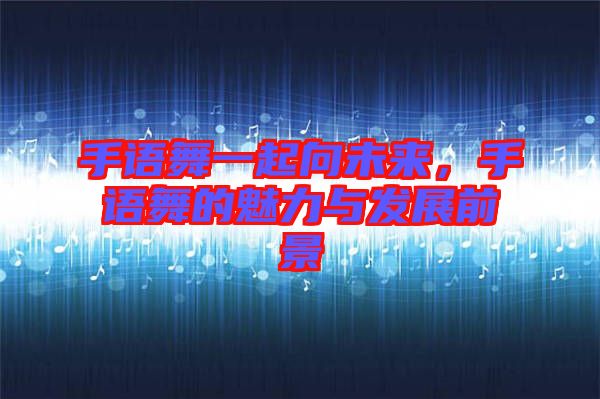 手語(yǔ)舞一起向未來(lái)，手語(yǔ)舞的魅力與發(fā)展前景
