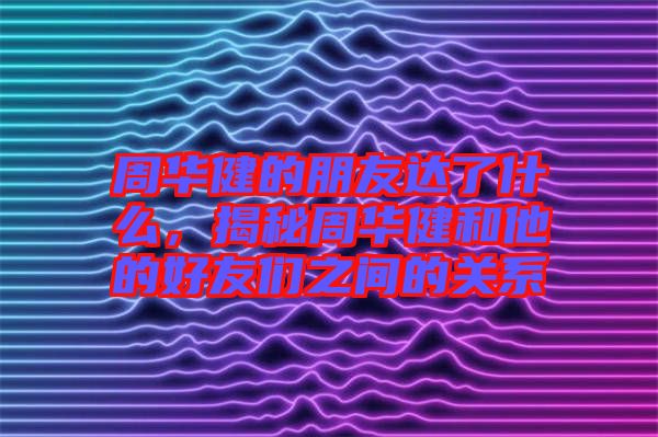 周華健的朋友達(dá)了什么，揭秘周華健和他的好友們之間的關(guān)系