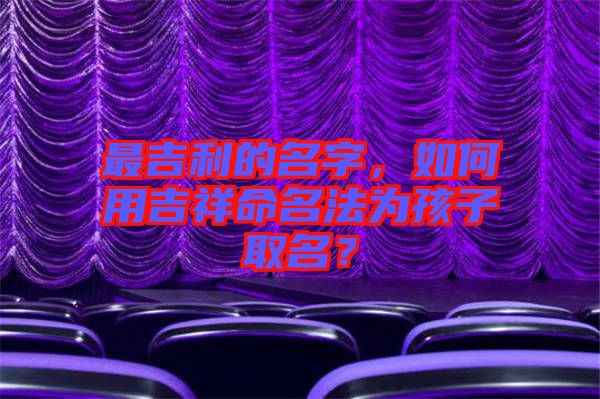 最吉利的名字，如何用吉祥命名法為孩子取名？