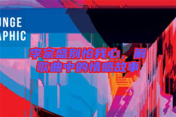 李宗盛別怕我心，解歌曲中的情感故事