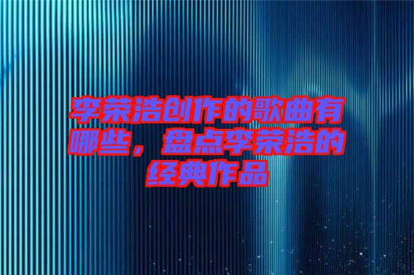 李榮浩創(chuàng)作的歌曲有哪些，盤點李榮浩的經(jīng)典作品