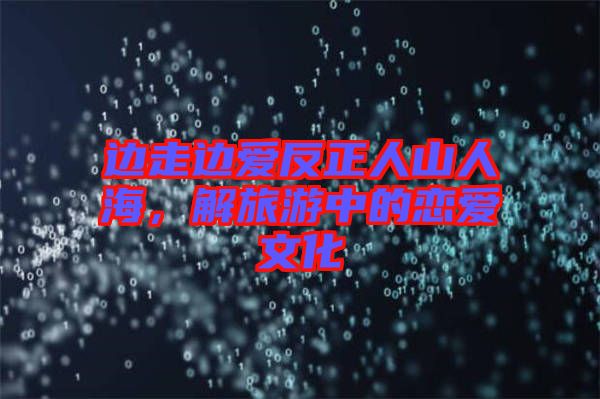 邊走邊愛反正人山人海，解旅游中的戀愛文化