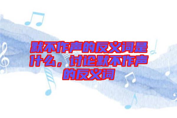 默不作聲的反義詞是什么，討論默不作聲的反義詞