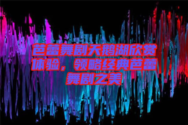 芭蕾舞劇天鵝湖欣賞體驗，領(lǐng)略經(jīng)典芭蕾舞劇之美