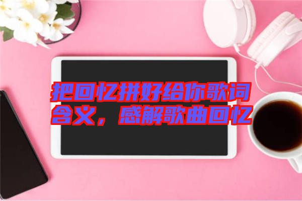 把回憶拼好給你歌詞含義，感解歌曲回憶