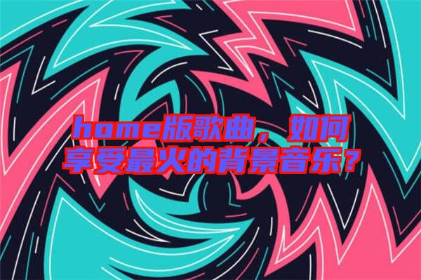 home版歌曲，如何享受最火的背景音樂？