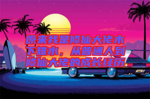 原來我是修仙大佬木下雉水，從普通人到修仙大佬的成長經(jīng)歷