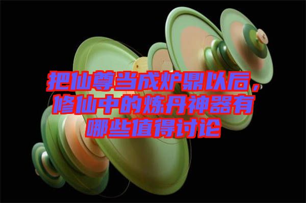 把仙尊當(dāng)成爐鼎以后，修仙中的煉丹神器有哪些值得討論