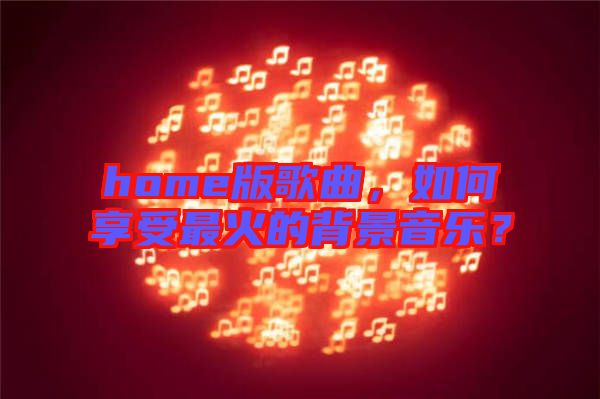 home版歌曲，如何享受最火的背景音樂(lè)？