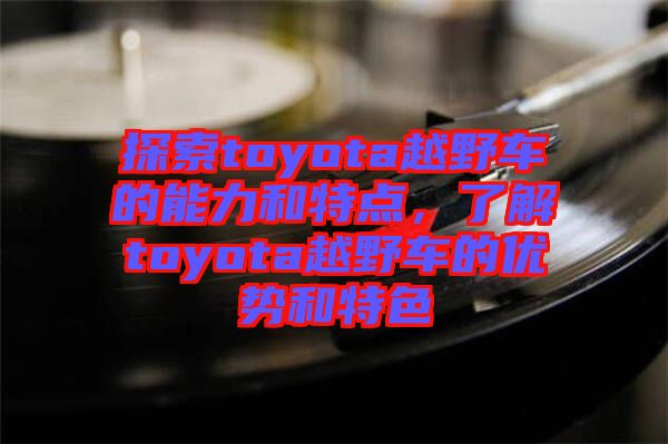 探索toyota越野車的能力和特點(diǎn)，了解toyota越野車的優(yōu)勢(shì)和特色