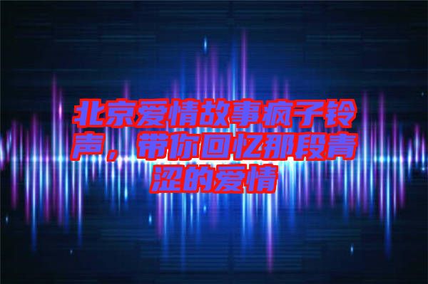北京愛(ài)情故事瘋子鈴聲，帶你回憶那段青澀的愛(ài)情