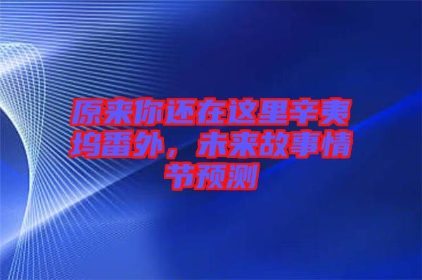 原來你還在這里辛夷塢番外，未來故事情節(jié)預(yù)測
