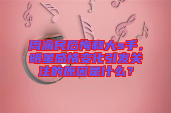 周渝民后悔和大s手，明星感情變化引發(fā)關注的原因是什么？