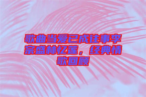 歌曲當(dāng)愛已成往事李宗盛林憶蓮，經(jīng)典情歌回顧