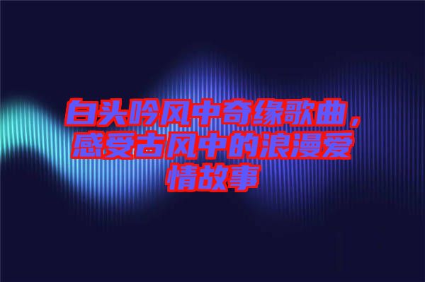 白頭吟風(fēng)中奇緣歌曲，感受古風(fēng)中的浪漫愛情故事