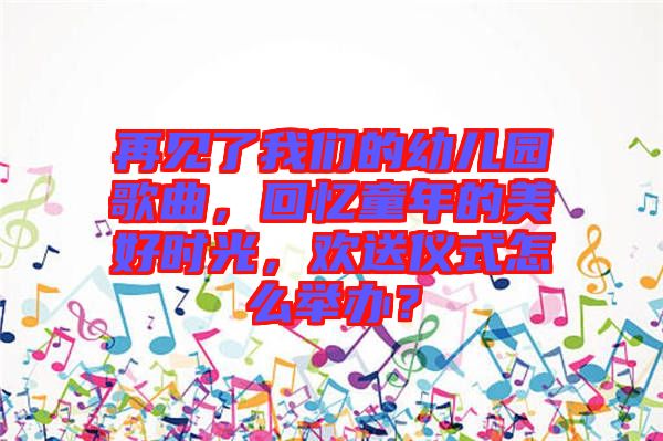 再見了我們的幼兒園歌曲，回憶童年的美好時光，歡送儀式怎么舉辦？