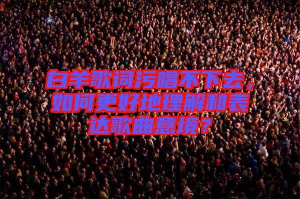 白羊歌詞污唱不下去，如何更好地理解和表達(dá)歌曲意境？