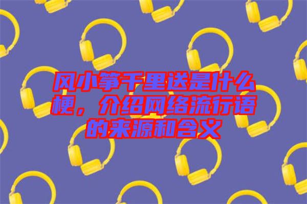 風(fēng)小箏千里送是什么梗，介紹網(wǎng)絡(luò)流行語的來源和含義