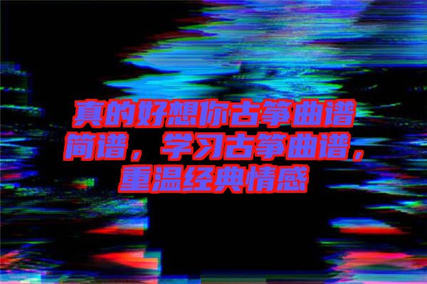 真的好想你古箏曲譜簡譜，學(xué)習(xí)古箏曲譜，重溫經(jīng)典情感