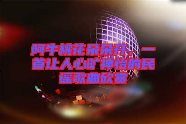 阿牛桃花朵朵開，一首讓人心曠神怡的民謠歌曲欣賞