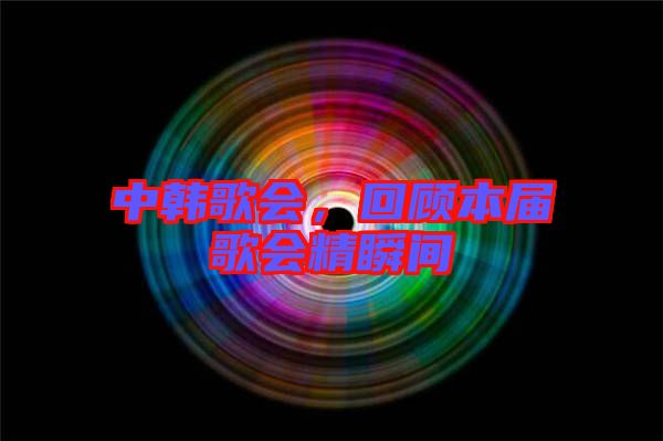 中韓歌會(huì)，回顧本屆歌會(huì)精瞬間