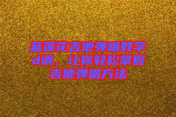 藍蓮花吉他彈唱教學d調(diào)，讓你輕松掌握吉他彈唱方法