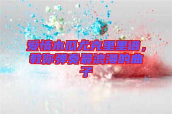 愛情木瓜尤克里里譜，教你彈奏最浪漫的曲子