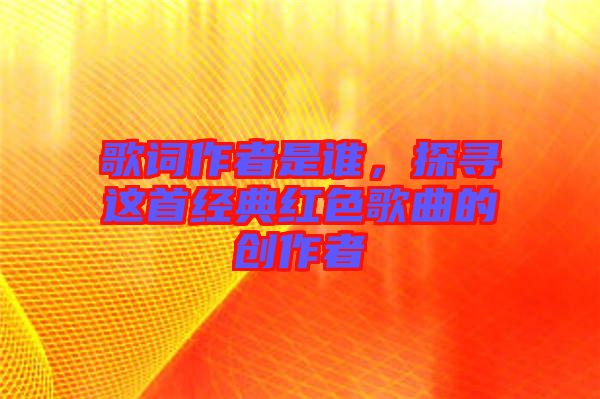 歌詞作者是誰，探尋這首經(jīng)典紅色歌曲的創(chuàng)作者