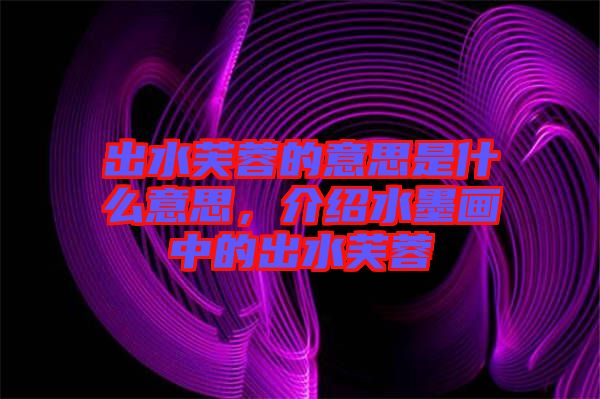 出水芙蓉的意思是什么意思，介紹水墨畫中的出水芙蓉