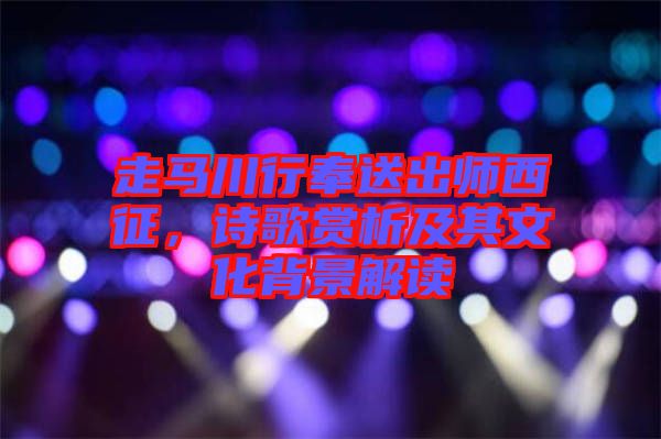 走馬川行奉送出師西征，詩歌賞析及其文化背景解讀