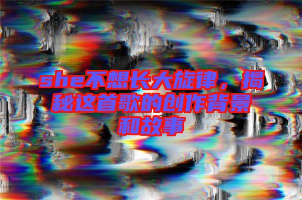 she不想長大旋律，揭秘這首歌的創(chuàng)作背景和故事