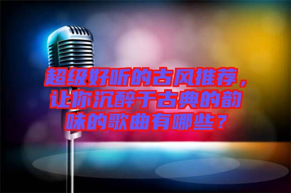 超級好聽的古風推薦，讓你沉醉于古典的韻味的歌曲有哪些？