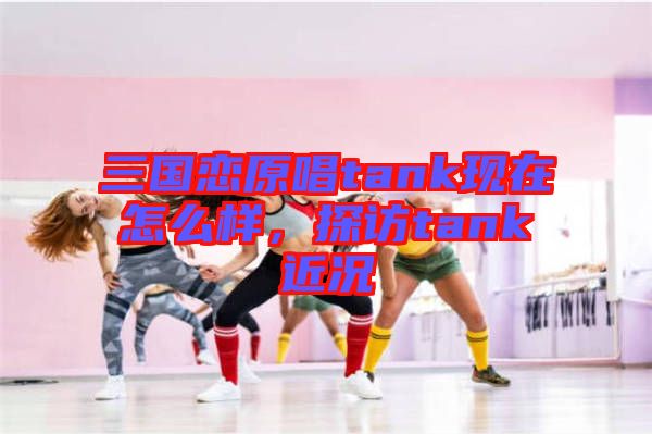 三國戀原唱tank現(xiàn)在怎么樣，探訪tank近況