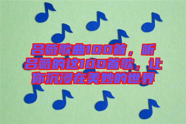 呂薇歌曲100首，聽(tīng)呂薇的這100首歌，讓你沉浸在美妙的世界