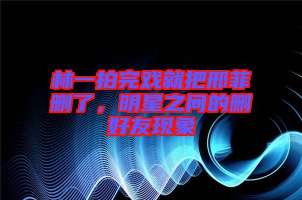 林一拍完戲就把邢菲刪了，明星之間的刪好友現(xiàn)象