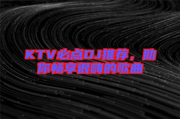 KTV必點DJ推薦，助你暢享很嗨的歌曲