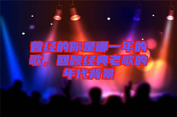 曾經的你是哪一年的歌，回顧經典老歌的年代背景