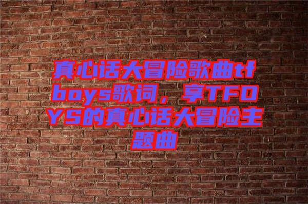 真心話大冒險歌曲tfboys歌詞，享TFOYS的真心話大冒險主題曲