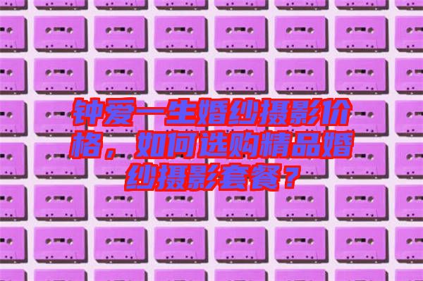 鐘愛一生婚紗攝影價(jià)格，如何選購精品婚紗攝影套餐？