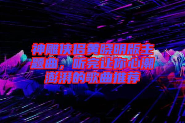 神雕俠侶黃曉明版主題曲，聽完讓你心潮澎湃的歌曲推薦
