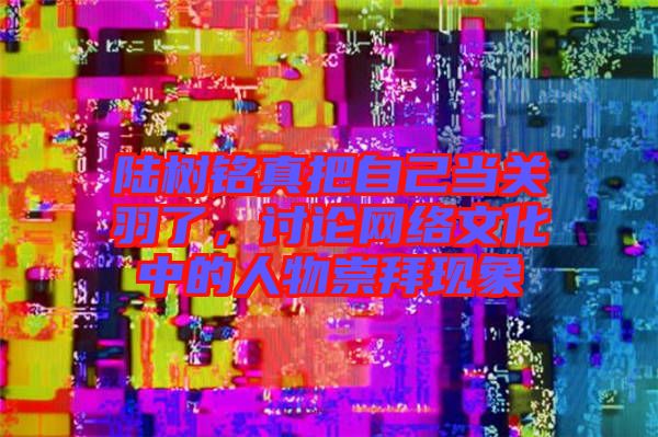 陸樹(shù)銘真把自己當(dāng)關(guān)羽了，討論網(wǎng)絡(luò)文化中的人物崇拜現(xiàn)象