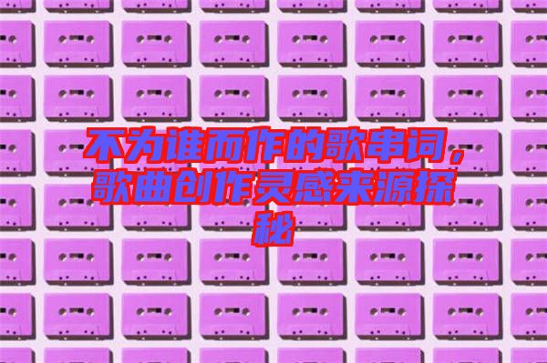 不為誰而作的歌串詞，歌曲創(chuàng)作靈感來源探秘