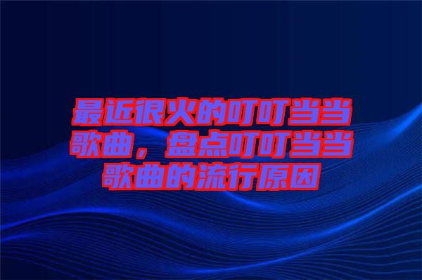 最近很火的叮叮當(dāng)當(dāng)歌曲，盤點(diǎn)叮叮當(dāng)當(dāng)歌曲的流行原因