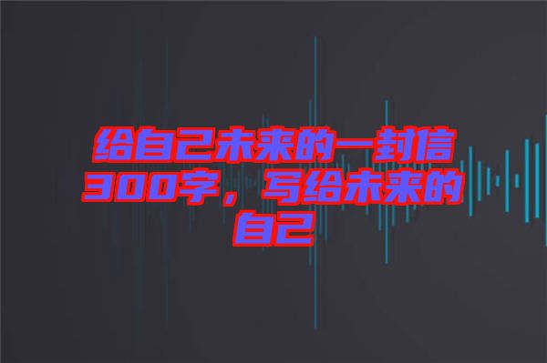 給自己未來(lái)的一封信300字，寫(xiě)給未來(lái)的自己