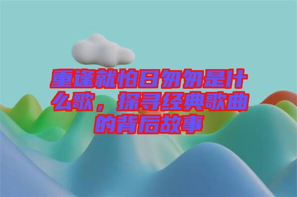 重逢就怕日匆匆是什么歌，探尋經(jīng)典歌曲的背后故事