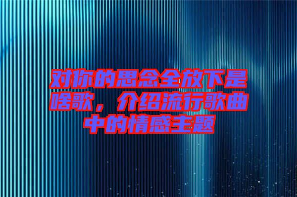 對你的思念全放下是啥歌，介紹流行歌曲中的情感主題