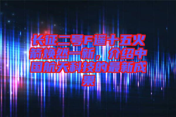 長(zhǎng)征二號(hào)F遙十五火箭煥然一新，介紹中國(guó)航天科技的最新成果
